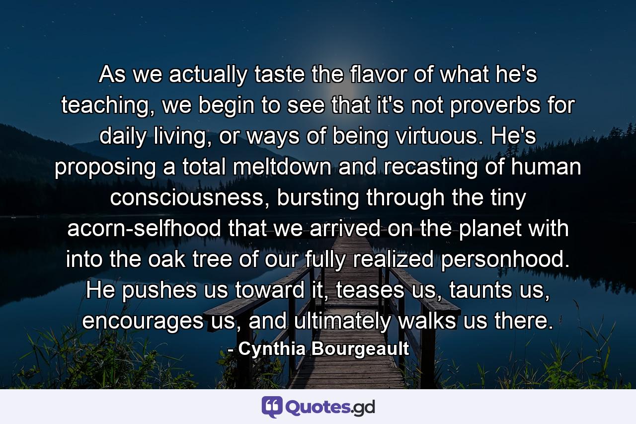 As we actually taste the flavor of what he's teaching, we begin to see that it's not proverbs for daily living, or ways of being virtuous. He's proposing a total meltdown and recasting of human consciousness, bursting through the tiny acorn-selfhood that we arrived on the planet with into the oak tree of our fully realized personhood. He pushes us toward it, teases us, taunts us, encourages us, and ultimately walks us there. - Quote by Cynthia Bourgeault