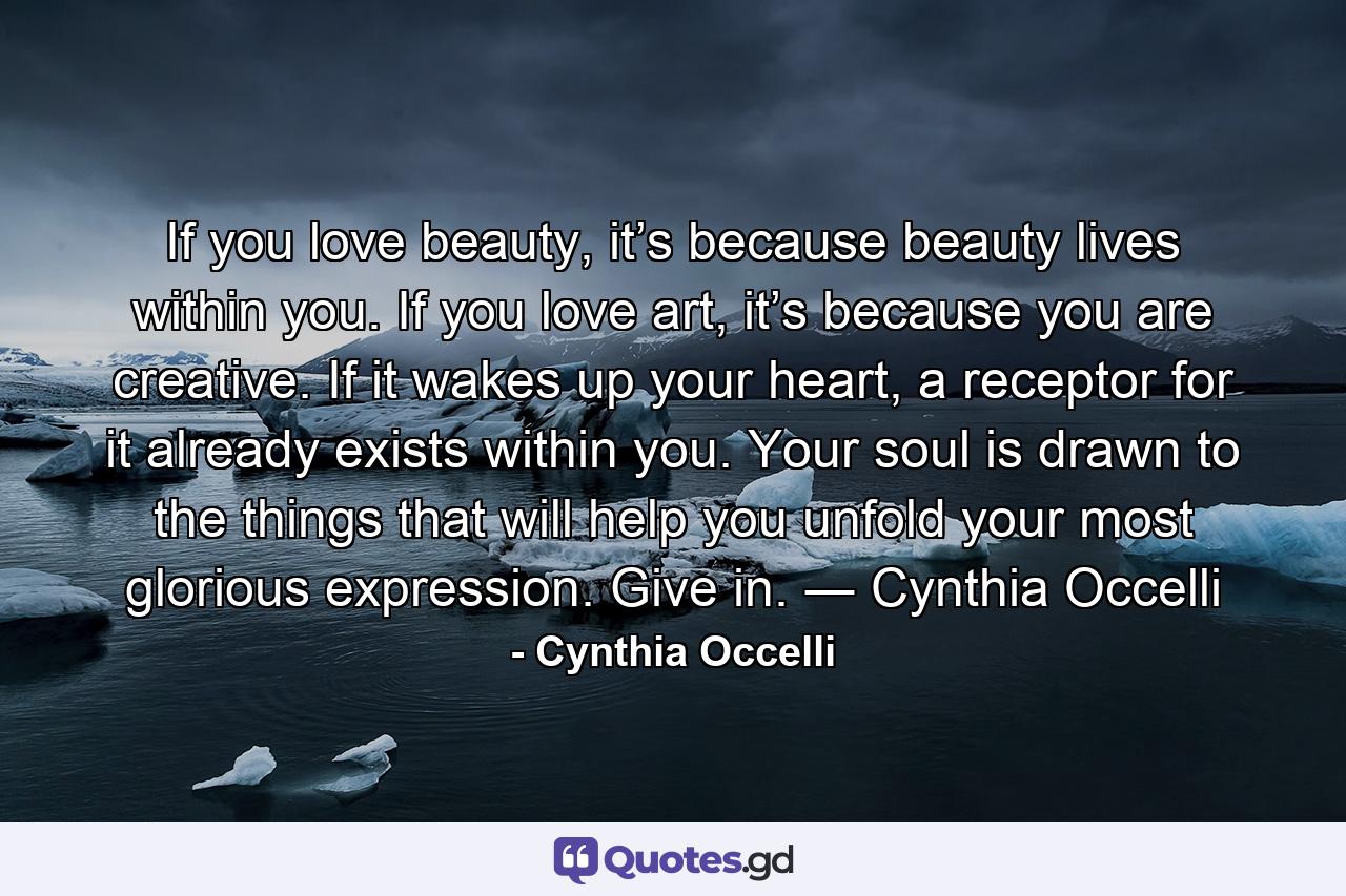 If you love beauty, it’s because beauty lives within you. If you love art, it’s because you are creative. If it wakes up your heart, a receptor for it already exists within you. Your soul is drawn to the things that will help you unfold your most glorious expression. Give in.  ― Cynthia Occelli - Quote by Cynthia Occelli