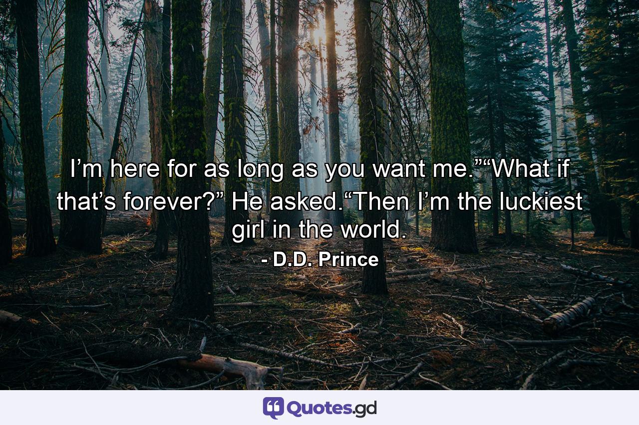 I’m here for as long as you want me.”“What if that’s forever?” He asked.“Then I’m the luckiest girl in the world. - Quote by D.D. Prince