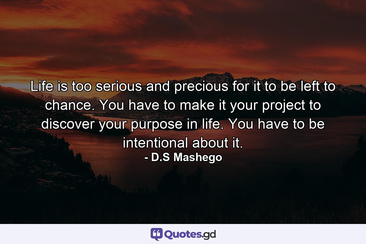 Life is too serious and precious for it to be left to chance. You have to make it your project to discover your purpose in life. You have to be intentional about it. - Quote by D.S Mashego