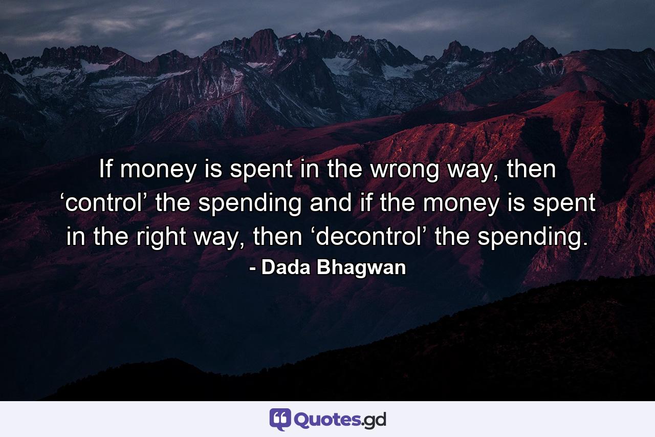 If money is spent in the wrong way, then ‘control’ the spending and if the money is spent in the right way, then ‘decontrol’ the spending. - Quote by Dada Bhagwan