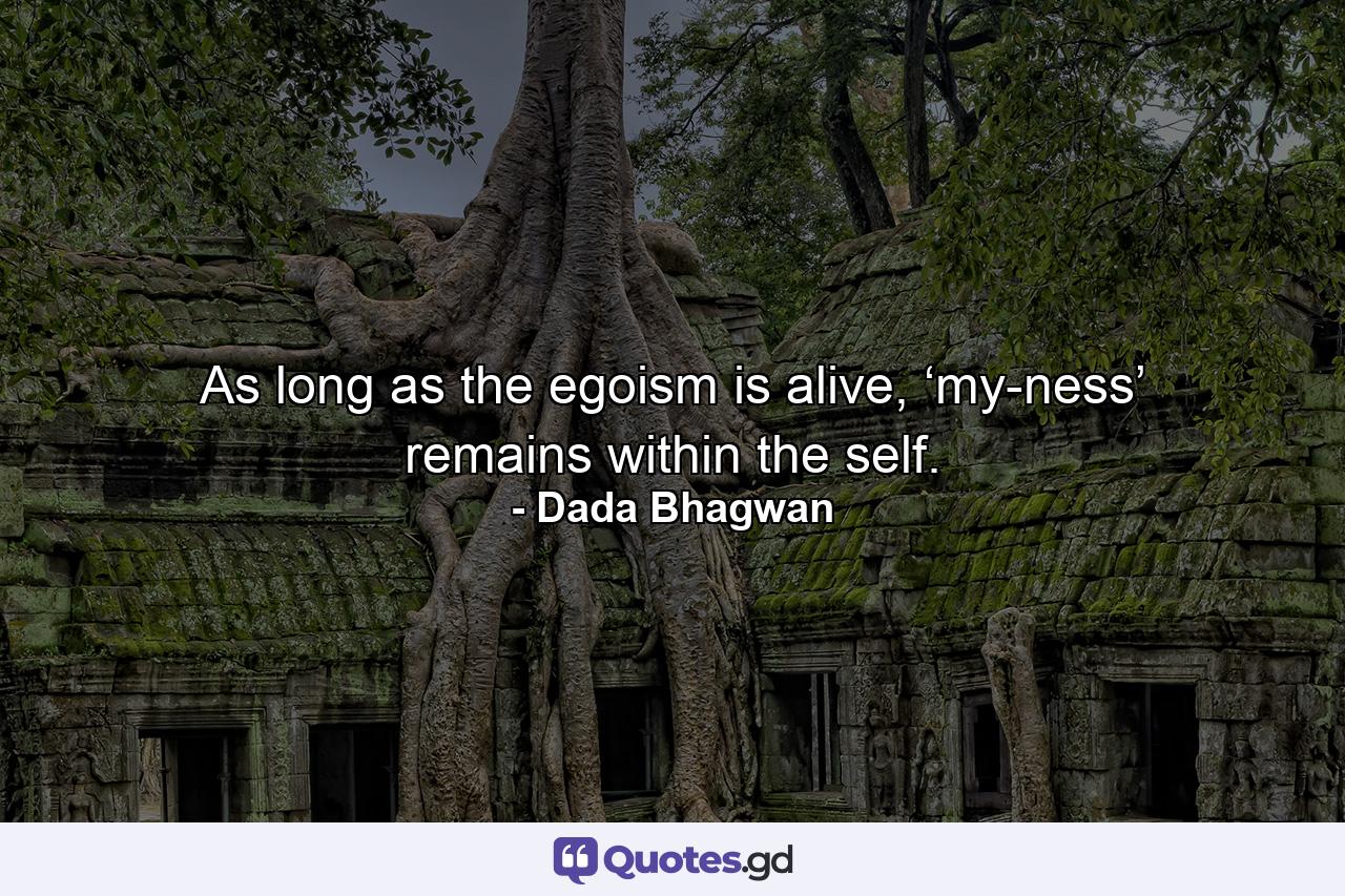 As long as the egoism is alive, ‘my-ness’ remains within the self. - Quote by Dada Bhagwan