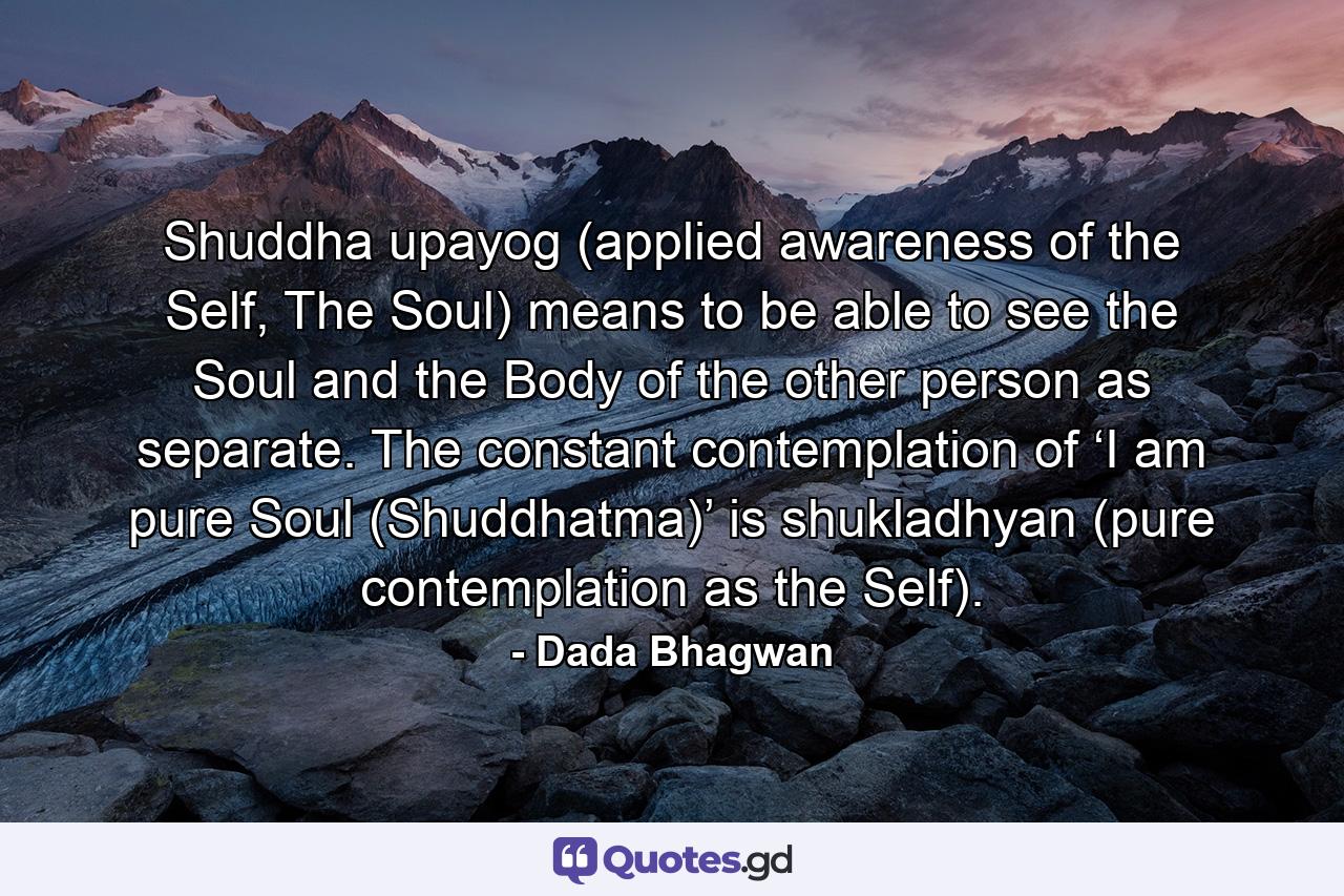 Shuddha upayog (applied awareness of the Self, The Soul) means to be able to see the Soul and the Body of the other person as separate. The constant contemplation of ‘I am pure Soul (Shuddhatma)’ is shukladhyan (pure contemplation as the Self). - Quote by Dada Bhagwan