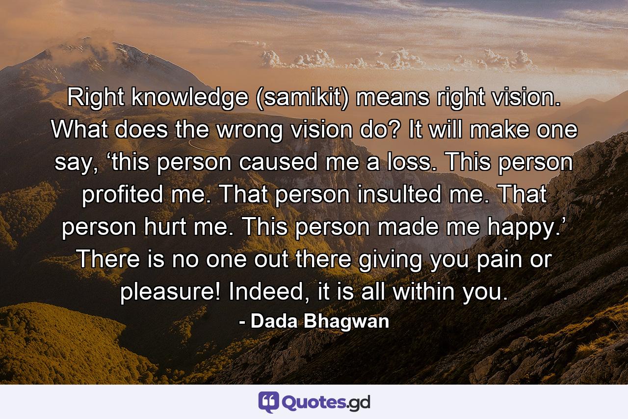 Right knowledge (samikit) means right vision. What does the wrong vision do? It will make one say, ‘this person caused me a loss. This person profited me. That person insulted me. That person hurt me. This person made me happy.’ There is no one out there giving you pain or pleasure! Indeed, it is all within you. - Quote by Dada Bhagwan