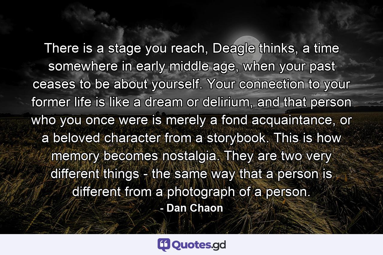 There is a stage you reach, Deagle thinks, a time somewhere in early middle age, when your past ceases to be about yourself. Your connection to your former life is like a dream or delirium, and that person who you once were is merely a fond acquaintance, or a beloved character from a storybook. This is how memory becomes nostalgia. They are two very different things - the same way that a person is different from a photograph of a person. - Quote by Dan Chaon