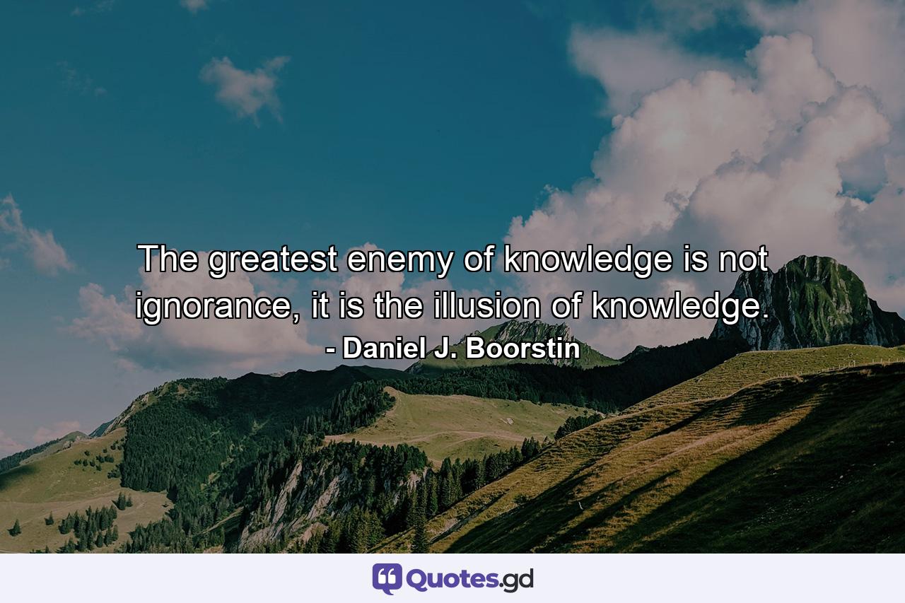 The greatest enemy of knowledge is not ignorance, it is the illusion of knowledge. - Quote by Daniel J. Boorstin