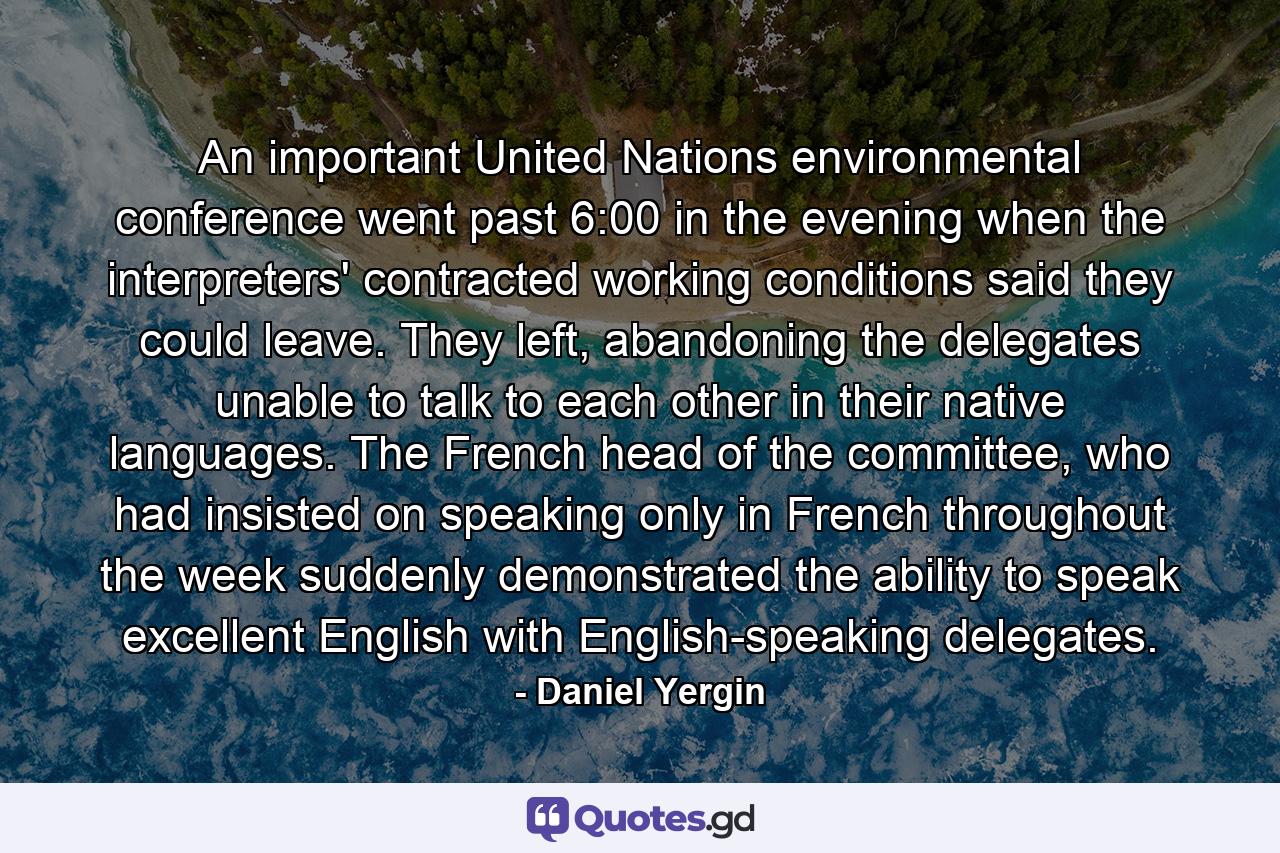 An important United Nations environmental conference went past 6:00 in the evening when the interpreters' contracted working conditions said they could leave. They left, abandoning the delegates unable to talk to each other in their native languages. The French head of the committee, who had insisted on speaking only in French throughout the week suddenly demonstrated the ability to speak excellent English with English-speaking delegates. - Quote by Daniel Yergin