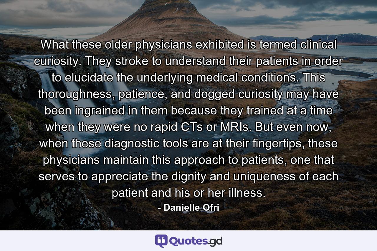 What these older physicians exhibited is termed clinical curiosity. They stroke to understand their patients in order to elucidate the underlying medical conditions. This thoroughness, patience, and dogged curiosity may have been ingrained in them because they trained at a time when they were no rapid CTs or MRIs. But even now, when these diagnostic tools are at their fingertips, these physicians maintain this approach to patients, one that serves to appreciate the dignity and uniqueness of each patient and his or her illness. - Quote by Danielle Ofri