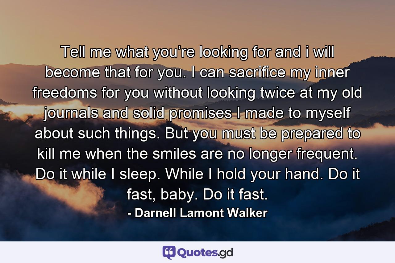 Tell me what you’re looking for and i will become that for you. I can sacrifice my inner freedoms for you without looking twice at my old journals and solid promises I made to myself about such things. But you must be prepared to kill me when the smiles are no longer frequent. Do it while I sleep. While I hold your hand. Do it fast, baby. Do it fast. - Quote by Darnell Lamont Walker