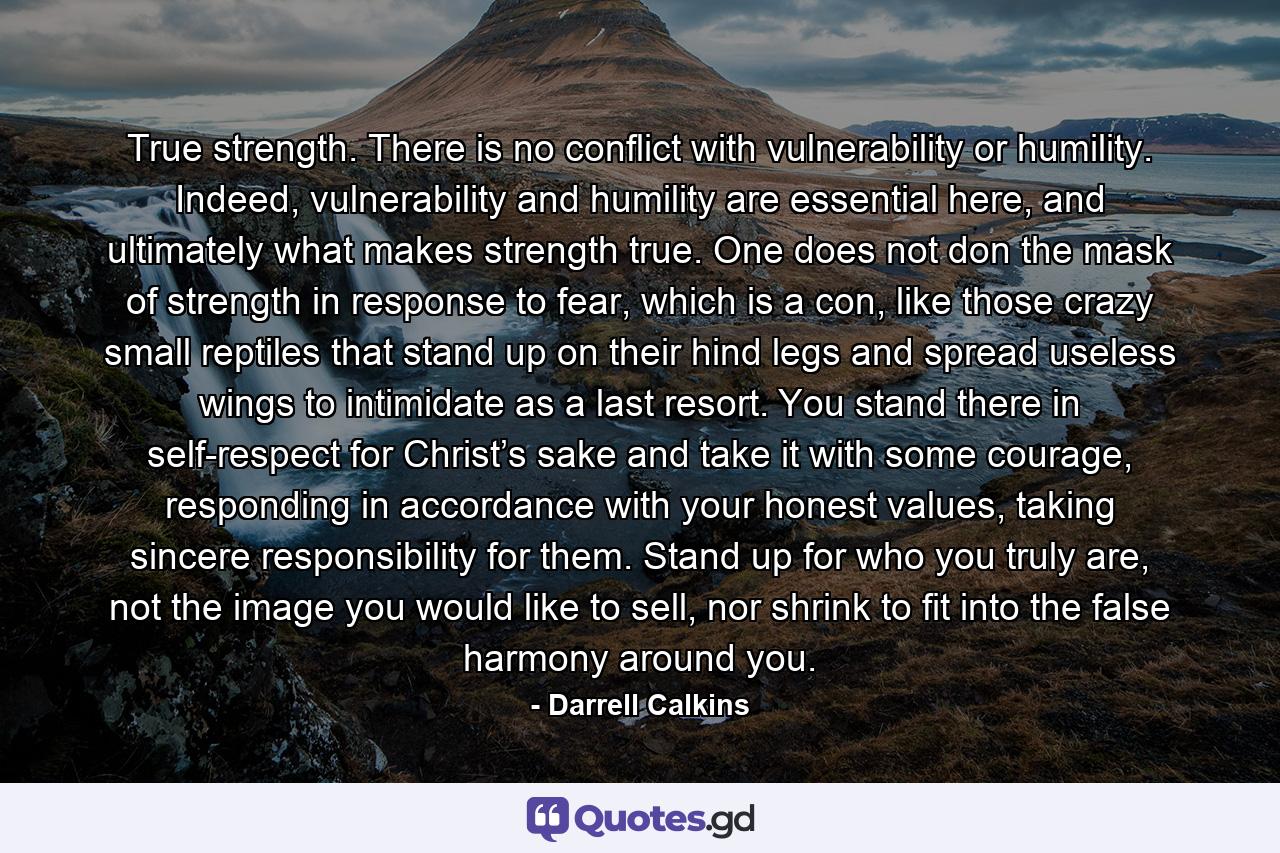 True strength. There is no conflict with vulnerability or humility. Indeed, vulnerability and humility are essential here, and ultimately what makes strength true. One does not don the mask of strength in response to fear, which is a con, like those crazy small reptiles that stand up on their hind legs and spread useless wings to intimidate as a last resort. You stand there in self-respect for Christ’s sake and take it with some courage, responding in accordance with your honest values, taking sincere responsibility for them. Stand up for who you truly are, not the image you would like to sell, nor shrink to fit into the false harmony around you. - Quote by Darrell Calkins