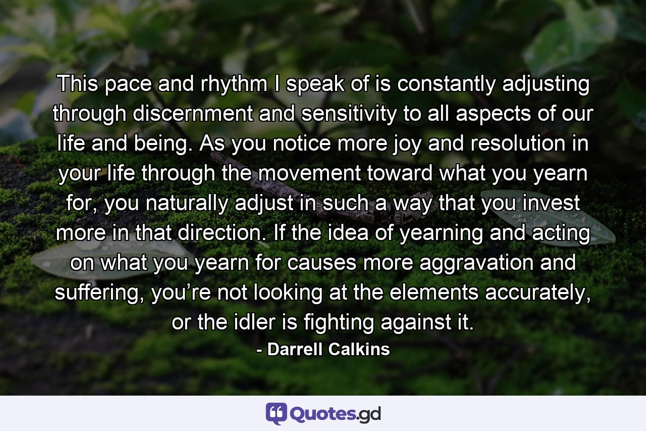 This pace and rhythm I speak of is constantly adjusting through discernment and sensitivity to all aspects of our life and being. As you notice more joy and resolution in your life through the movement toward what you yearn for, you naturally adjust in such a way that you invest more in that direction. If the idea of yearning and acting on what you yearn for causes more aggravation and suffering, you’re not looking at the elements accurately, or the idler is fighting against it. - Quote by Darrell Calkins