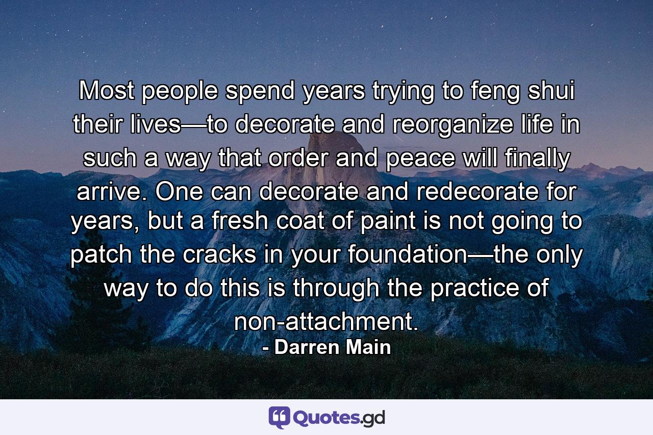 Most people spend years trying to feng shui their lives—to decorate and reorganize life in such a way that order and peace will finally arrive. One can decorate and redecorate for years, but a fresh coat of paint is not going to patch the cracks in your foundation—the only way to do this is through the practice of non-attachment. - Quote by Darren Main