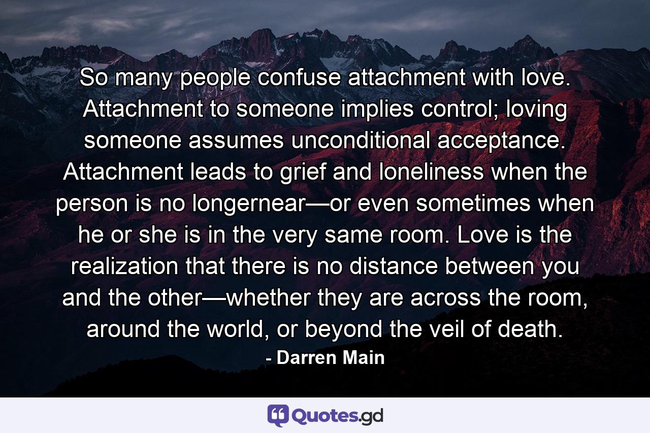 So many people confuse attachment with love. Attachment to someone implies control; loving someone assumes unconditional acceptance. Attachment leads to grief and loneliness when the person is no longernear—or even sometimes when he or she is in the very same room. Love is the realization that there is no distance between you and the other—whether they are across the room, around the world, or beyond the veil of death. - Quote by Darren Main