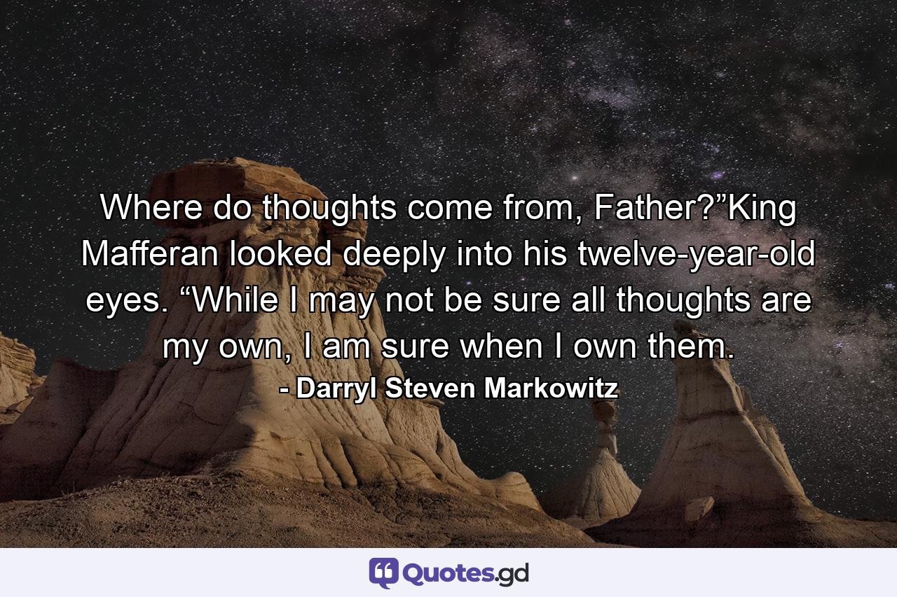 Where do thoughts come from, Father?”King Mafferan looked deeply into his twelve-year-old eyes. “While I may not be sure all thoughts are my own, I am sure when I own them. - Quote by Darryl Steven Markowitz