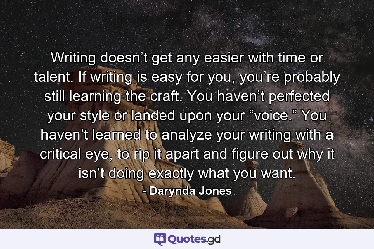 Writing doesn’t get any easier with time or talent. If writing is easy for you, you’re probably still learning the craft. You haven’t perfected your style or landed upon your “voice.” You haven’t learned to analyze your writing with a critical eye, to rip it apart and figure out why it isn’t doing exactly what you want. - Quote by Darynda Jones