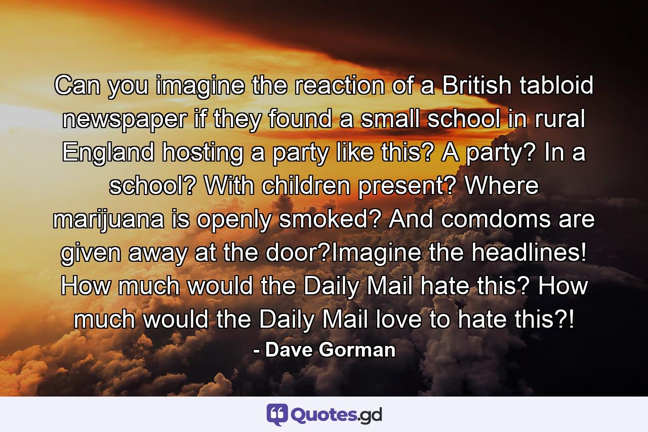 Can you imagine the reaction of a British tabloid newspaper if they found a small school in rural England hosting a party like this? A party? In a school? With children present? Where marijuana is openly smoked? And comdoms are given away at the door?Imagine the headlines! How much would the Daily Mail hate this? How much would the Daily Mail love to hate this?! - Quote by Dave Gorman