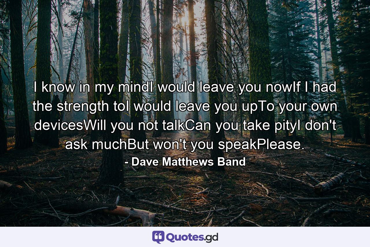 I know in my mindI would leave you nowIf I had the strength toI would leave you upTo your own devicesWill you not talkCan you take pityI don't ask muchBut won't you speakPlease. - Quote by Dave Matthews Band