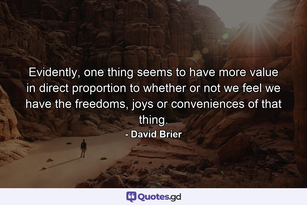 Evidently, one thing seems to have more value in direct proportion to whether or not we feel we have the freedoms, joys or conveniences of that thing. - Quote by David Brier