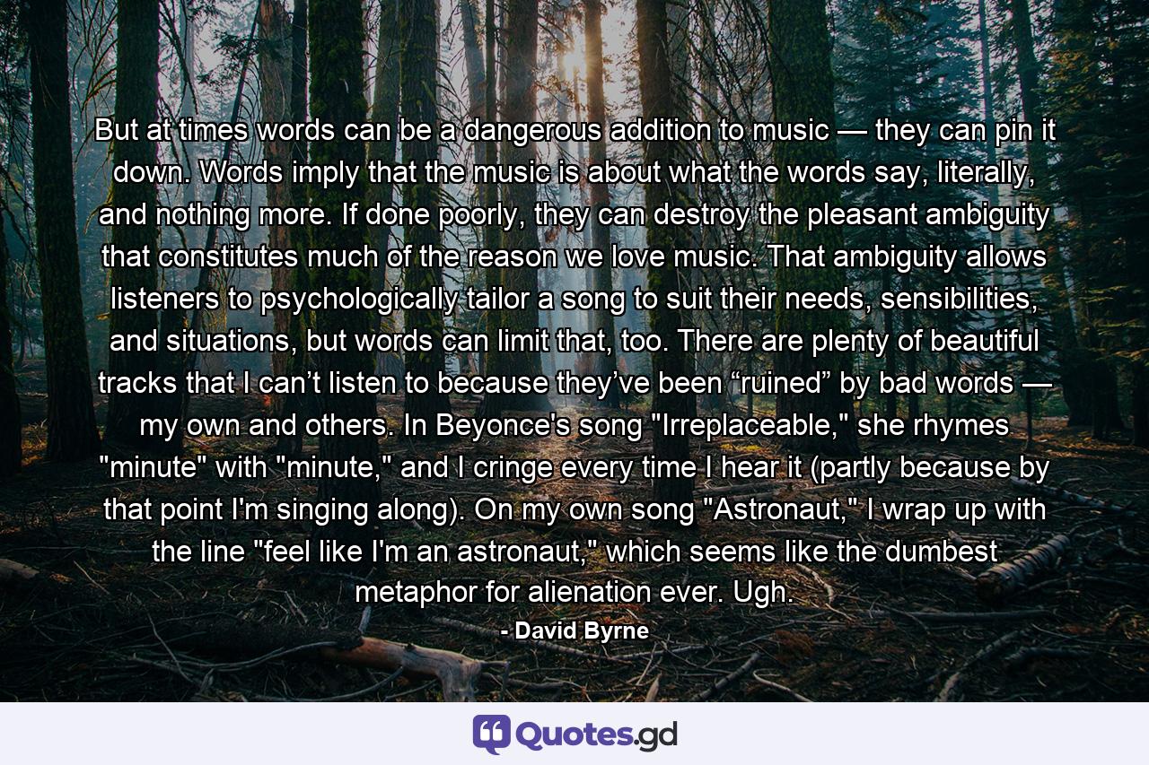 But at times words can be a dangerous addition to music — they can pin it down. Words imply that the music is about what the words say, literally, and nothing more. If done poorly, they can destroy the pleasant ambiguity that constitutes much of the reason we love music. That ambiguity allows listeners to psychologically tailor a song to suit their needs, sensibilities, and situations, but words can limit that, too. There are plenty of beautiful tracks that I can’t listen to because they’ve been “ruined” by bad words — my own and others. In Beyonce's song 