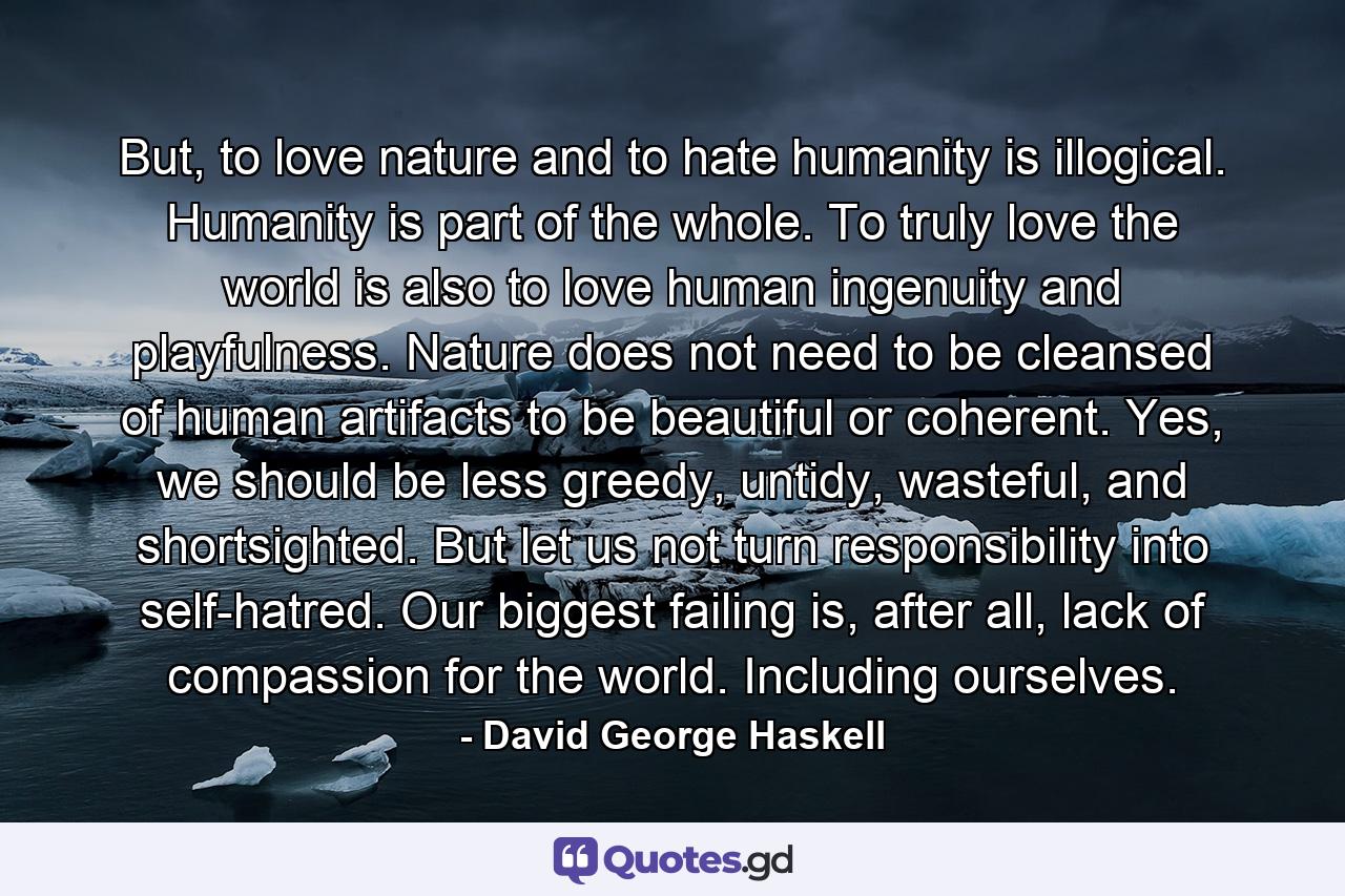 But, to love nature and to hate humanity is illogical. Humanity is part of the whole. To truly love the world is also to love human ingenuity and playfulness. Nature does not need to be cleansed of human artifacts to be beautiful or coherent. Yes, we should be less greedy, untidy, wasteful, and shortsighted. But let us not turn responsibility into self-hatred. Our biggest failing is, after all, lack of compassion for the world. Including ourselves. - Quote by David George Haskell