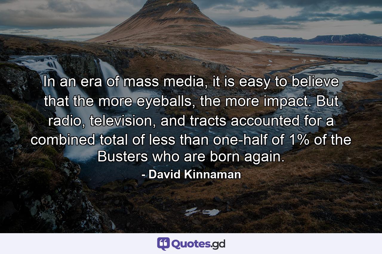 In an era of mass media, it is easy to believe that the more eyeballs, the more impact. But radio, television, and tracts accounted for a combined total of less than one-half of 1% of the Busters who are born again. - Quote by David Kinnaman