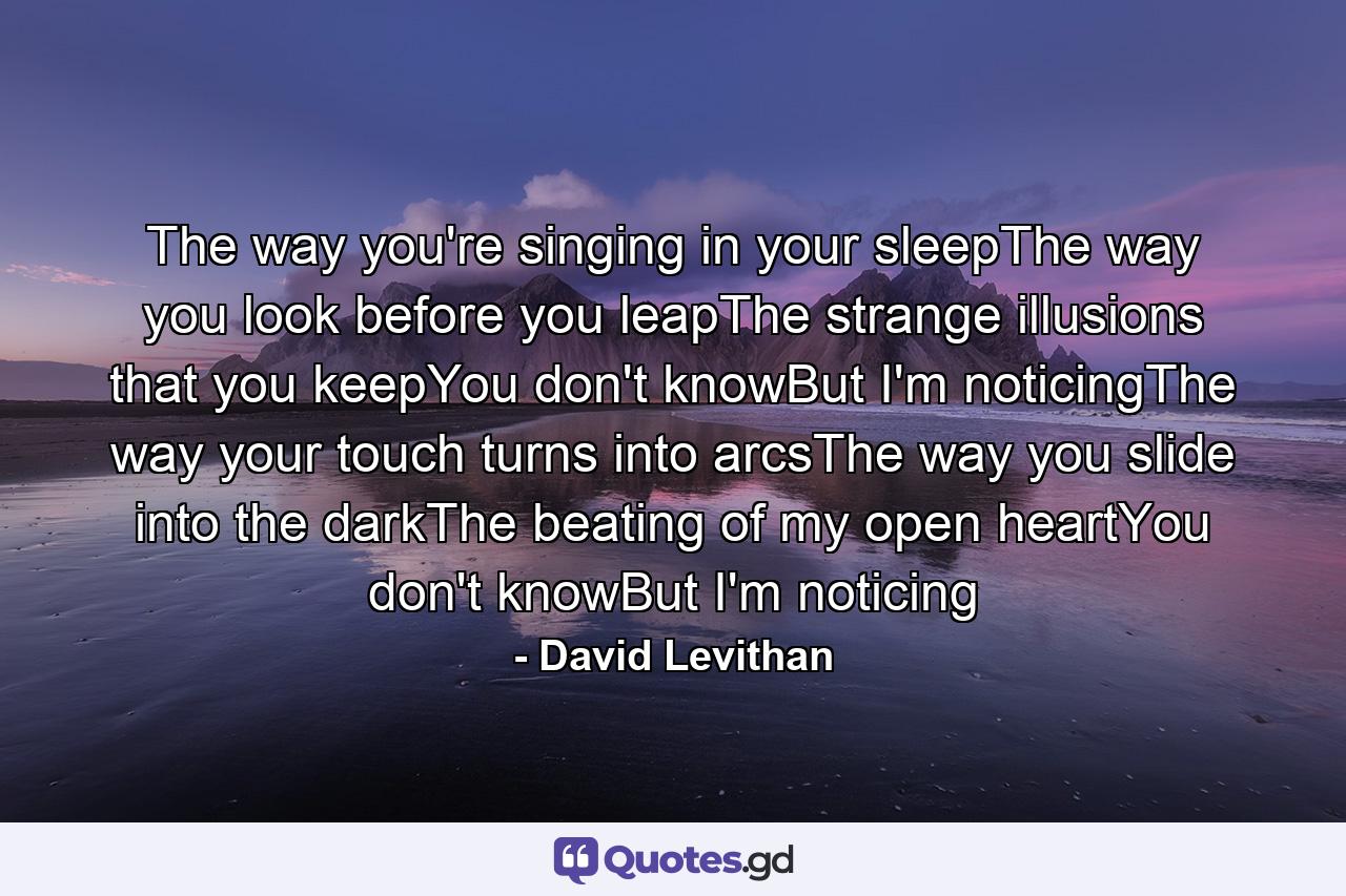 The way you're singing in your sleepThe way you look before you leapThe strange illusions that you keepYou don't knowBut I'm noticingThe way your touch turns into arcsThe way you slide into the darkThe beating of my open heartYou don't knowBut I'm noticing - Quote by David Levithan