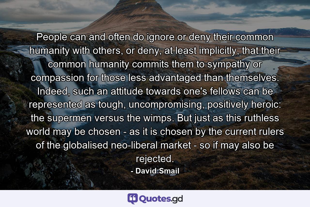 People can and often do ignore or deny their common humanity with others, or deny, at least implicitly, that their common humanity commits them to sympathy or compassion for those less advantaged than themselves. Indeed, such an attitude towards one's fellows can be represented as tough, uncompromising, positively heroic: the supermen versus the wimps. But just as this ruthless world may be chosen - as it is chosen by the current rulers of the globalised neo-liberal market - so if may also be rejected. - Quote by David Smail