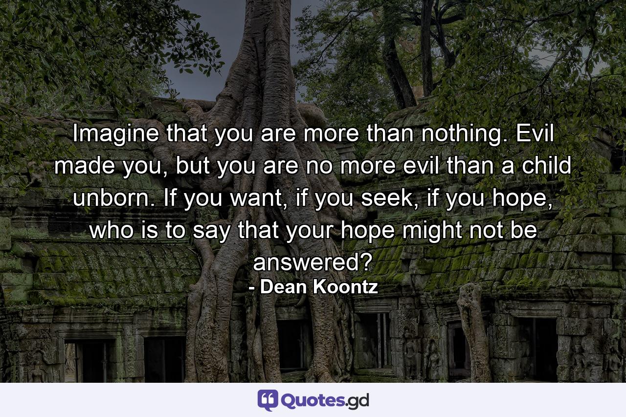 Imagine that you are more than nothing. Evil made you, but you are no more evil than a child unborn. If you want, if you seek, if you hope, who is to say that your hope might not be answered? - Quote by Dean Koontz