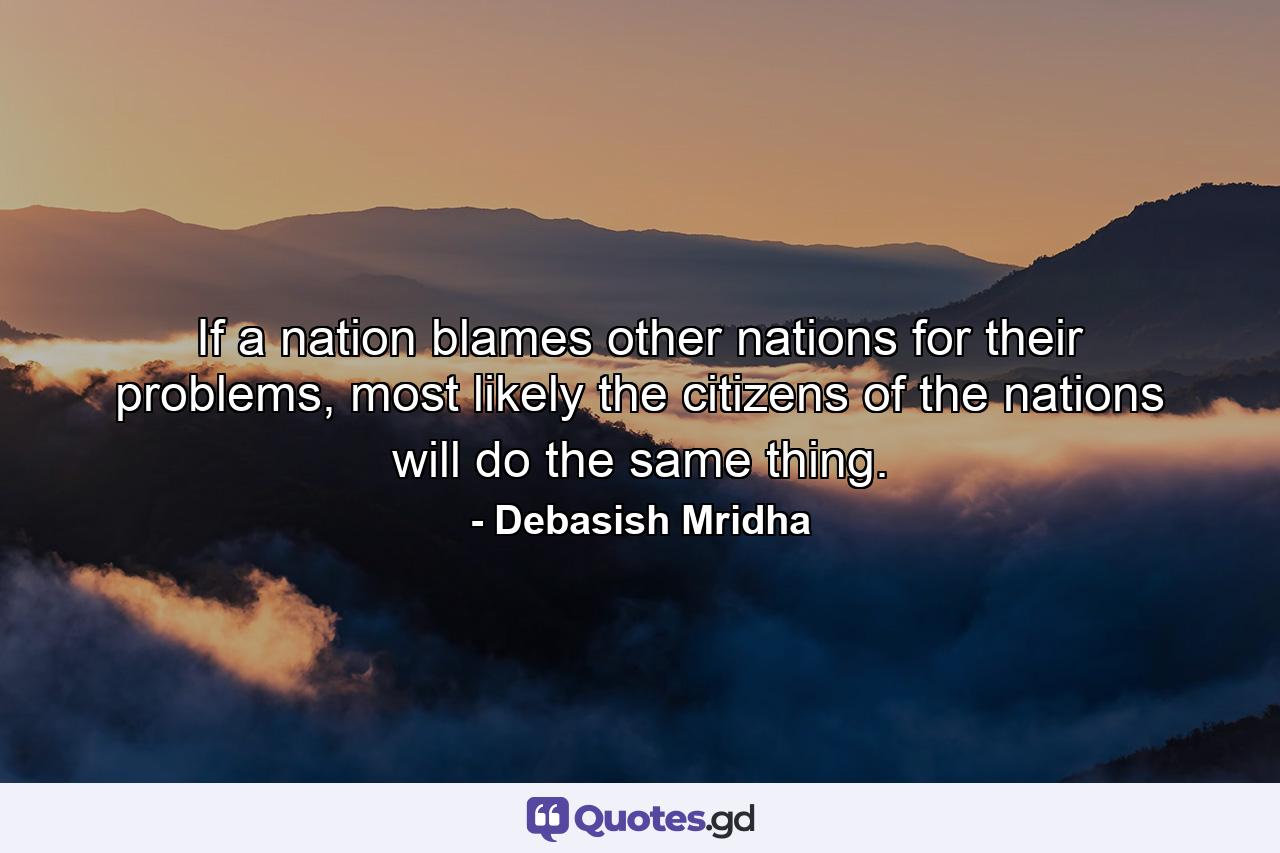 If a nation blames other nations for their problems, most likely the citizens of the nations will do the same thing. - Quote by Debasish Mridha