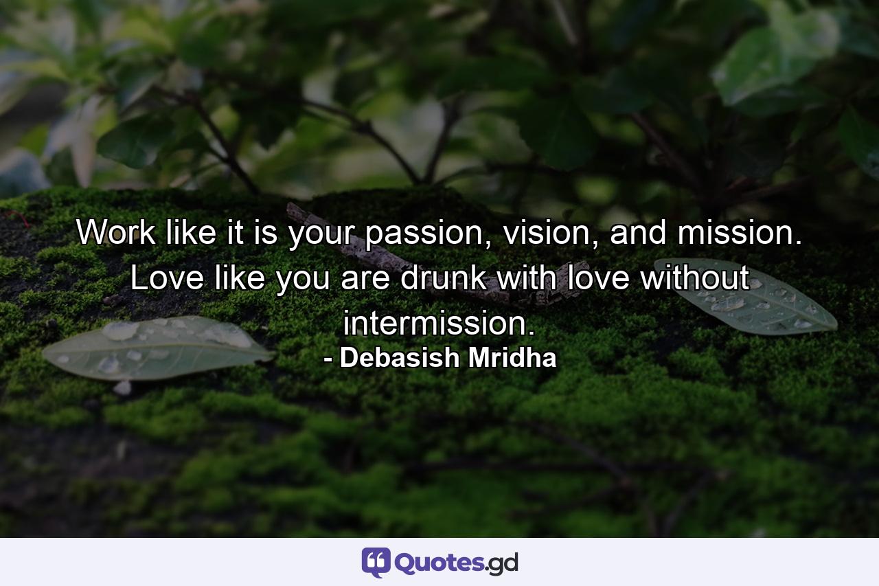 Work like it is your passion, vision, and mission. Love like you are drunk with love without intermission. - Quote by Debasish Mridha