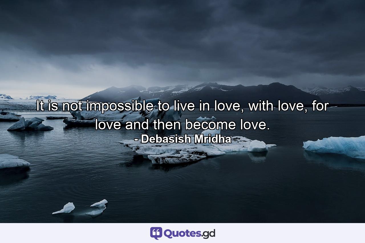 It is not impossible to live in love, with love, for love and then become love. - Quote by Debasish Mridha