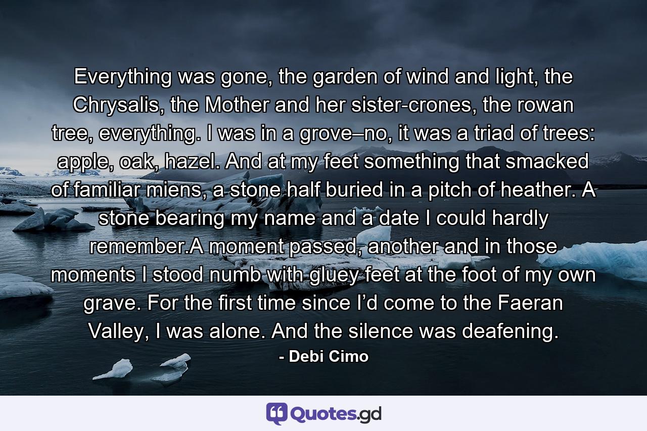 Everything was gone, the garden of wind and light, the Chrysalis, the Mother and her sister-crones, the rowan tree, everything. I was in a grove–no, it was a triad of trees: apple, oak, hazel. And at my feet something that smacked of familiar miens, a stone half buried in a pitch of heather. A stone bearing my name and a date I could hardly remember.A moment passed, another and in those moments I stood numb with gluey feet at the foot of my own grave. For the first time since I’d come to the Faeran Valley, I was alone. And the silence was deafening. - Quote by Debi Cimo