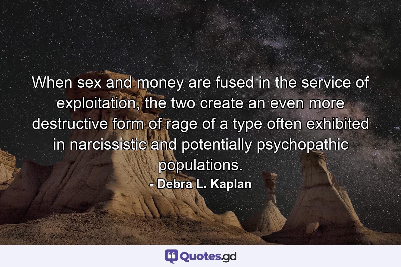 When sex and money are fused in the service of exploitation, the two create an even more destructive form of rage of a type often exhibited in narcissistic and potentially psychopathic populations. - Quote by Debra L. Kaplan