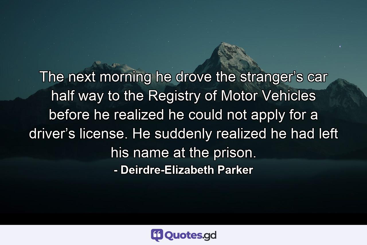 The next morning he drove the stranger’s car half way to the Registry of Motor Vehicles before he realized he could not apply for a driver’s license. He suddenly realized he had left his name at the prison. - Quote by Deirdre-Elizabeth Parker