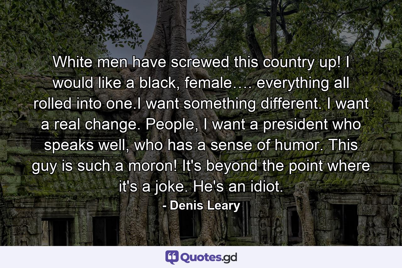 White men have screwed this country up! I would like a black, female…. everything all rolled into one.I want something different. I want a real change. People, I want a president who speaks well, who has a sense of humor. This guy is such a moron! It's beyond the point where it's a joke. He's an idiot. - Quote by Denis Leary