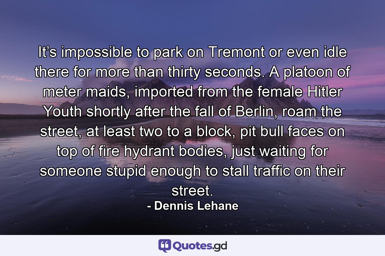 It’s impossible to park on Tremont or even idle there for more than thirty seconds. A platoon of meter maids, imported from the female Hitler Youth shortly after the fall of Berlin, roam the street, at least two to a block, pit bull faces on top of fire hydrant bodies, just waiting for someone stupid enough to stall traffic on their street. - Quote by Dennis Lehane