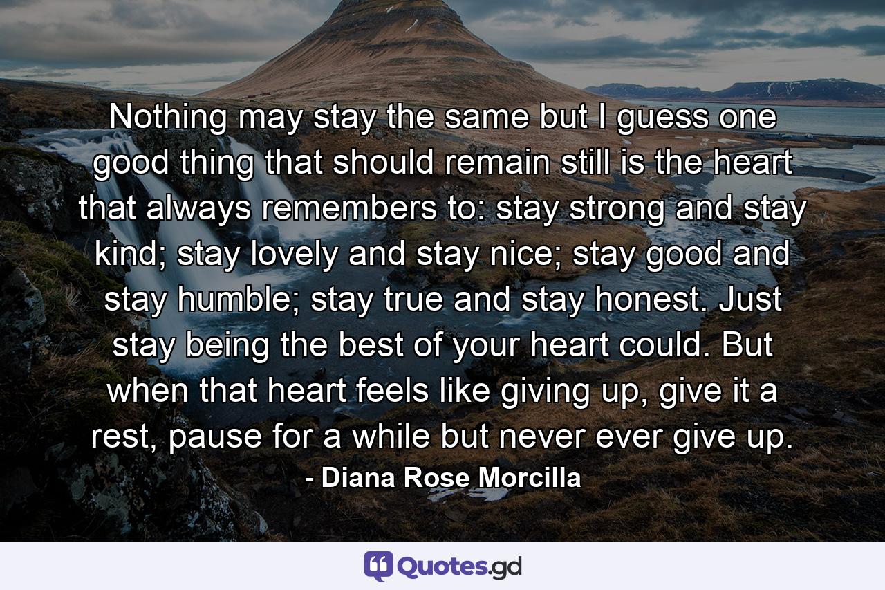 Nothing may stay the same but I guess one good thing that should remain still is the heart that always remembers to: stay strong and stay kind; stay lovely and stay nice; stay good and stay humble; stay true and stay honest. Just stay being the best of your heart could. But when that heart feels like giving up, give it a rest, pause for a while but never ever give up. - Quote by Diana Rose Morcilla