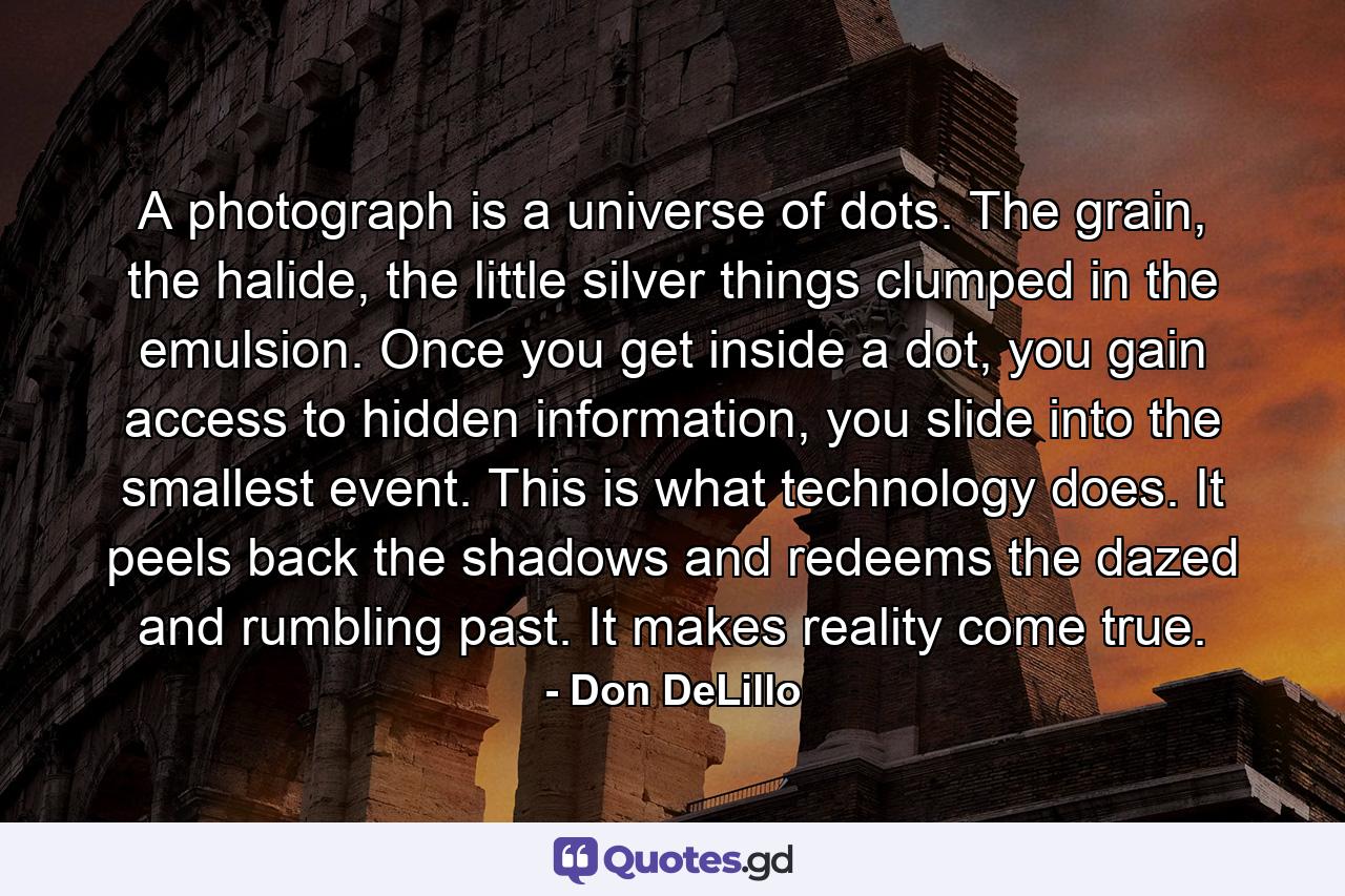 A photograph is a universe of dots. The grain, the halide, the little silver things clumped in the emulsion. Once you get inside a dot, you gain access to hidden information, you slide into the smallest event. This is what technology does. It peels back the shadows and redeems the dazed and rumbling past. It makes reality come true. - Quote by Don DeLillo