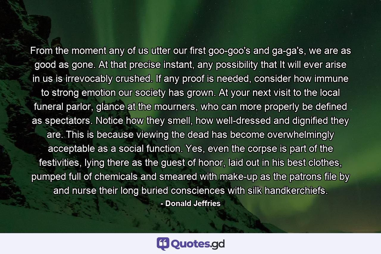 From the moment any of us utter our first goo-goo's and ga-ga's, we are as good as gone. At that precise instant, any possibility that It will ever arise in us is irrevocably crushed. If any proof is needed, consider how immune to strong emotion our society has grown. At your next visit to the local funeral parlor, glance at the mourners, who can more properly be defined as spectators. Notice how they smell, how well-dressed and dignified they are. This is because viewing the dead has become overwhelmingly acceptable as a social function. Yes, even the corpse is part of the festivities, lying there as the guest of honor, laid out in his best clothes, pumped full of chemicals and smeared with make-up as the patrons file by and nurse their long buried consciences with silk handkerchiefs. - Quote by Donald Jeffries