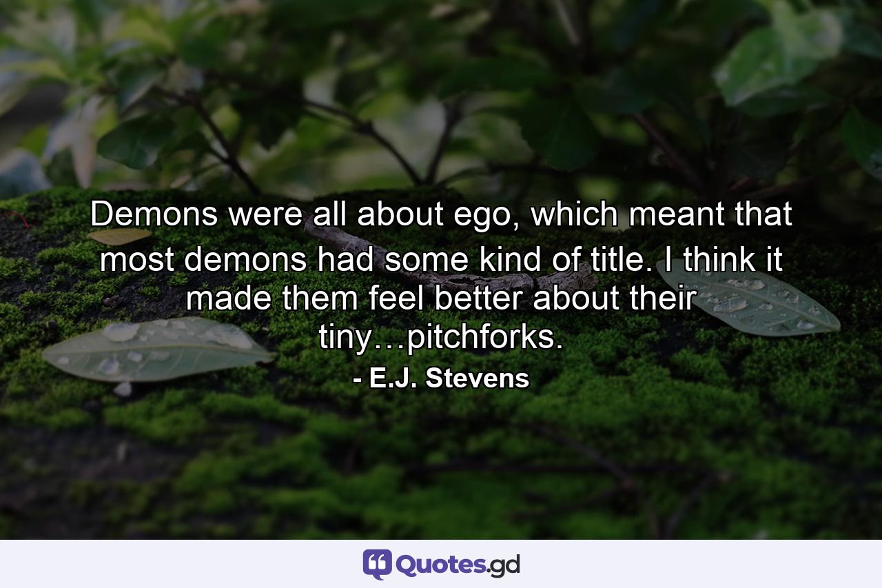 Demons were all about ego, which meant that most demons had some kind of title. I think it made them feel better about their tiny…pitchforks. - Quote by E.J. Stevens