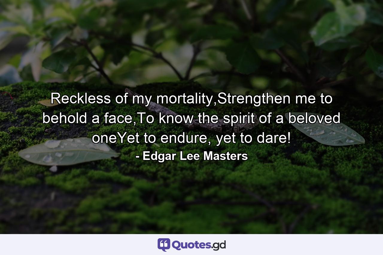 Reckless of my mortality,Strengthen me to behold a face,To know the spirit of a beloved oneYet to endure, yet to dare! - Quote by Edgar Lee Masters