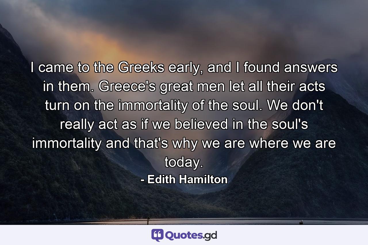 I came to the Greeks early, and I found answers in them. Greece's great men let all their acts turn on the immortality of the soul. We don't really act as if we believed in the soul's immortality and that's why we are where we are today. - Quote by Edith Hamilton