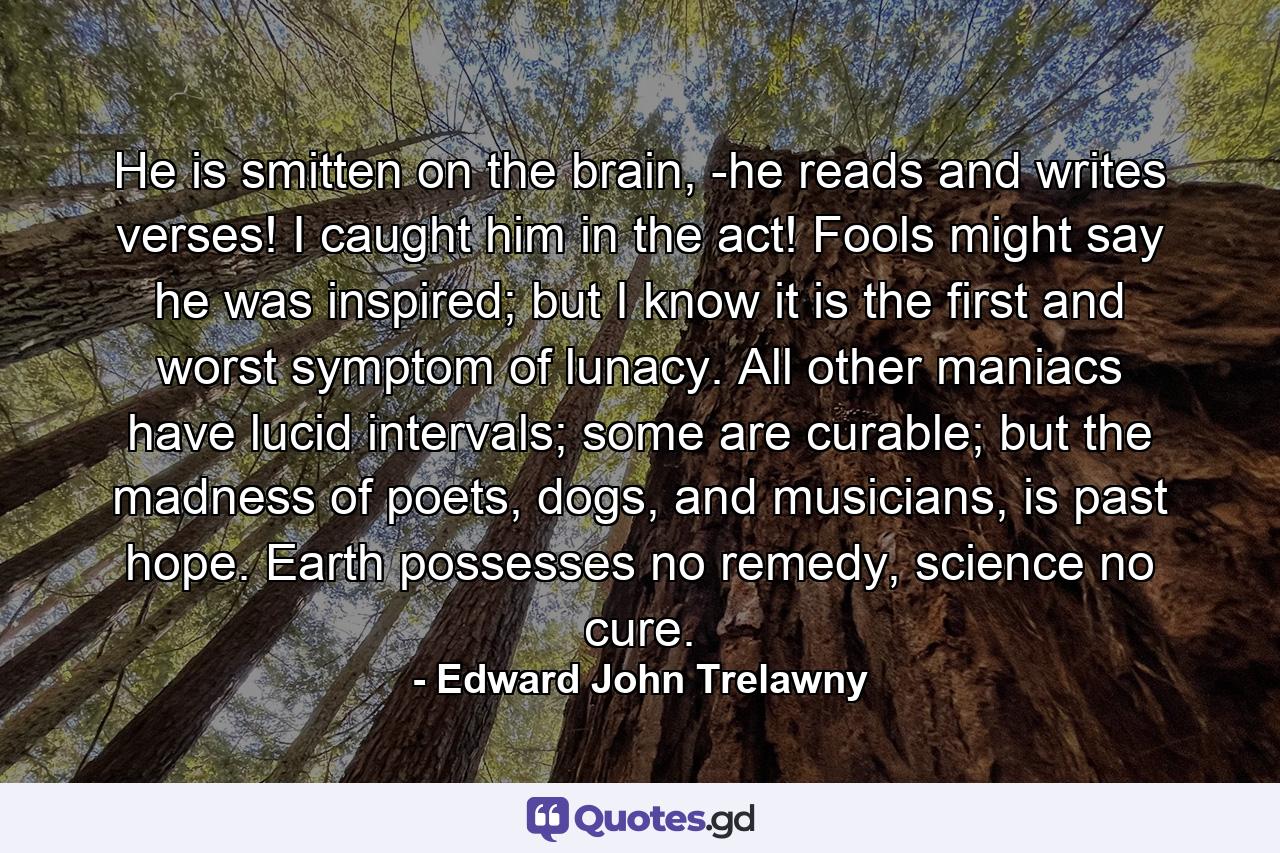 He is smitten on the brain, -he reads and writes verses! I caught him in the act! Fools might say he was inspired; but I know it is the first and worst symptom of lunacy. All other maniacs have lucid intervals; some are curable; but the madness of poets, dogs, and musicians, is past hope. Earth possesses no remedy, science no cure. - Quote by Edward John Trelawny