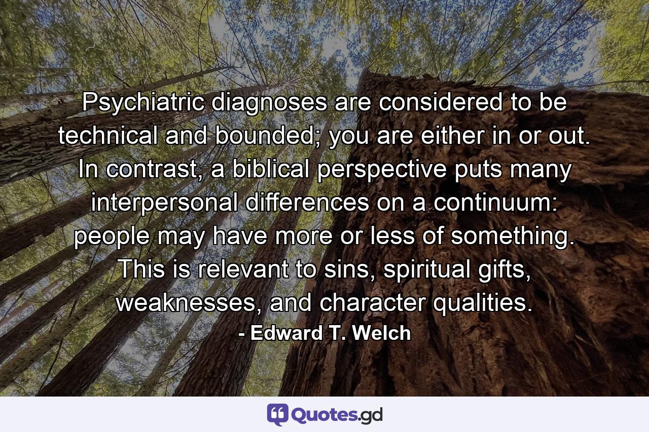 Psychiatric diagnoses are considered to be technical and bounded; you are either in or out. In contrast, a biblical perspective puts many interpersonal differences on a continuum: people may have more or less of something. This is relevant to sins, spiritual gifts, weaknesses, and character qualities. - Quote by Edward T. Welch