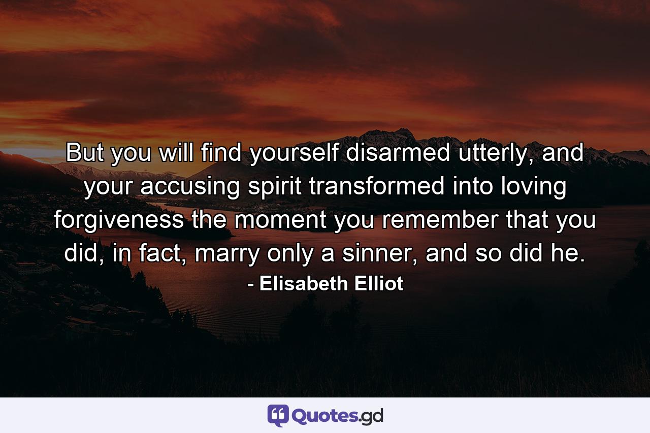 But you will find yourself disarmed utterly, and your accusing spirit transformed into loving forgiveness the moment you remember that you did, in fact, marry only a sinner, and so did he. - Quote by Elisabeth Elliot