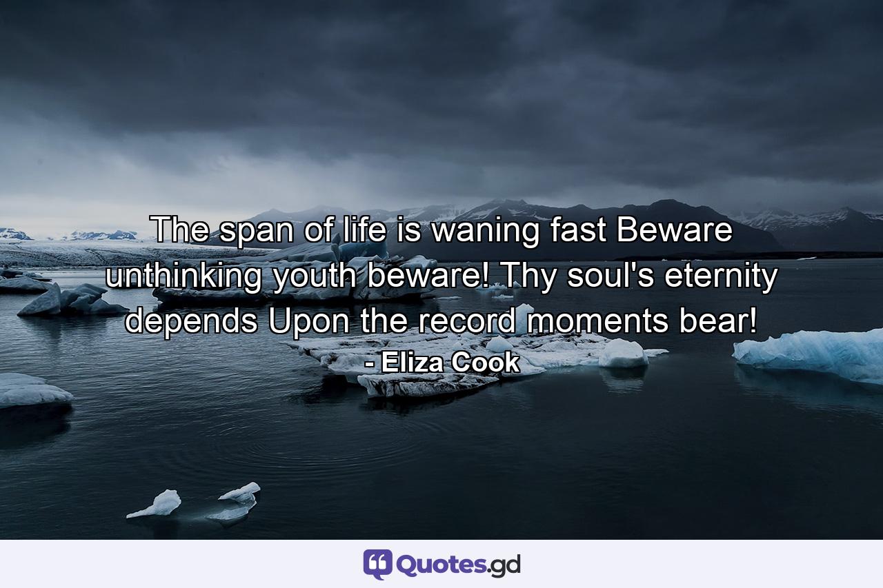 The span of life is waning fast  Beware  unthinking youth  beware! Thy soul's eternity depends Upon the record moments bear! - Quote by Eliza Cook