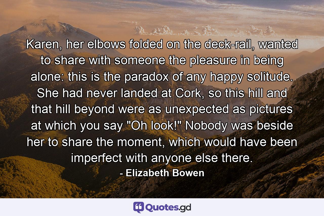 Karen, her elbows folded on the deck-rail, wanted to share with someone the pleasure in being alone: this is the paradox of any happy solitude. She had never landed at Cork, so this hill and that hill beyond were as unexpected as pictures at which you say 