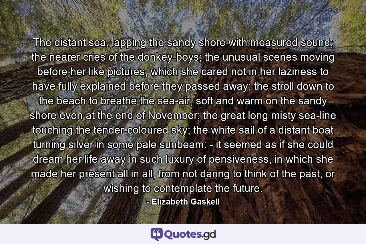 The distant sea, lapping the sandy shore with measured sound; the nearer cries of the donkey-boys; the unusual scenes moving before her like pictures, which she cared not in her laziness to have fully explained before they passed away; the stroll down to the beach to breathe the sea-air, soft and warm on the sandy shore even at the end of November; the great long misty sea-line touching the tender-coloured sky; the white sail of a distant boat turning silver in some pale sunbeam: - it seemed as if she could dream her life away in such luxury of pensiveness, in which she made her present all in all, from not daring to think of the past, or wishing to contemplate the future. - Quote by Elizabeth Gaskell