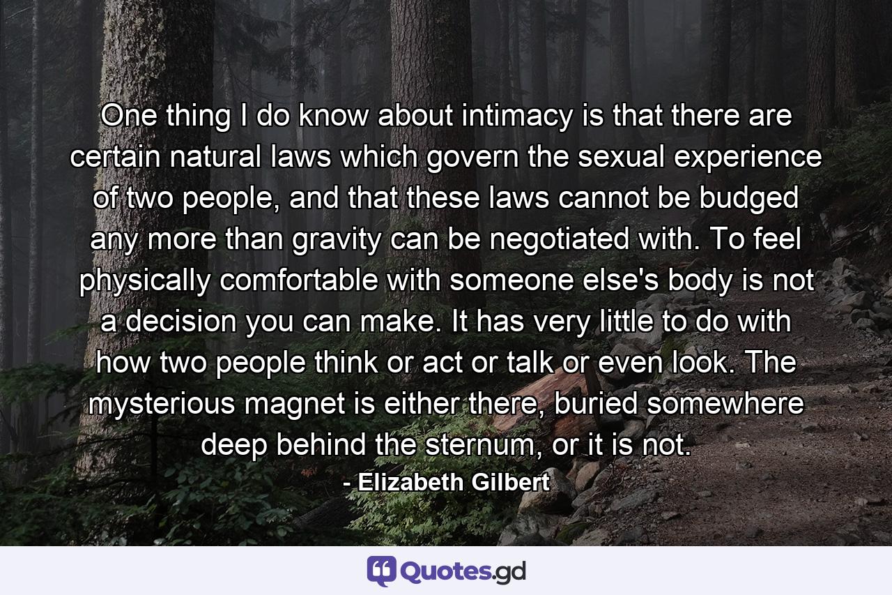 One thing I do know about intimacy is that there are certain natural laws which govern the sexual experience of two people, and that these laws cannot be budged any more than gravity can be negotiated with. To feel physically comfortable with someone else's body is not a decision you can make. It has very little to do with how two people think or act or talk or even look. The mysterious magnet is either there, buried somewhere deep behind the sternum, or it is not. - Quote by Elizabeth Gilbert