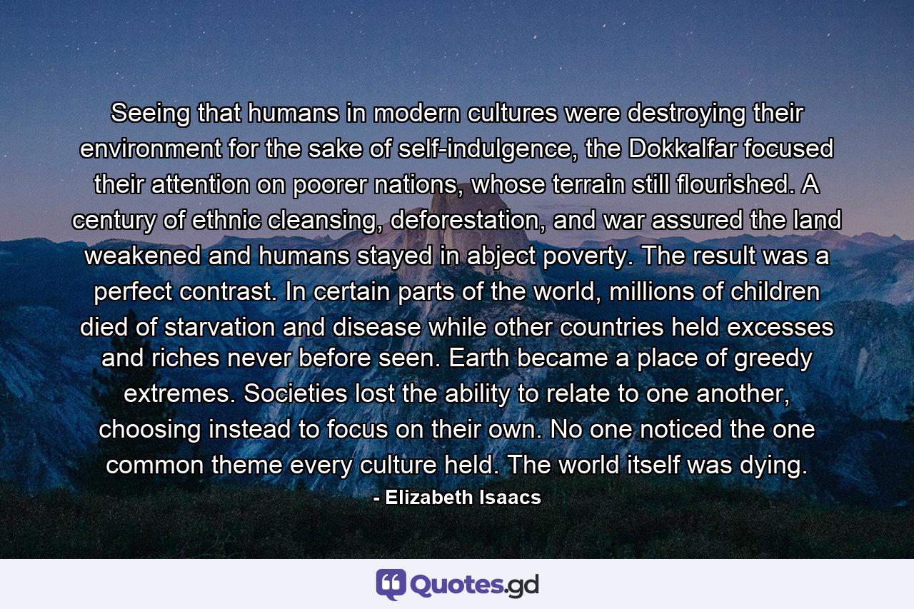 Seeing that humans in modern cultures were destroying their environment for the sake of self-indulgence, the Dokkalfar focused their attention on poorer nations, whose terrain still flourished. A century of ethnic cleansing, deforestation, and war assured the land weakened and humans stayed in abject poverty. The result was a perfect contrast. In certain parts of the world, millions of children died of starvation and disease while other countries held excesses and riches never before seen. Earth became a place of greedy extremes. Societies lost the ability to relate to one another, choosing instead to focus on their own. No one noticed the one common theme every culture held. The world itself was dying. - Quote by Elizabeth Isaacs